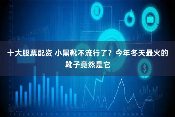 十大股票配资 小黑靴不流行了？今年冬天最火的靴子竟然是它