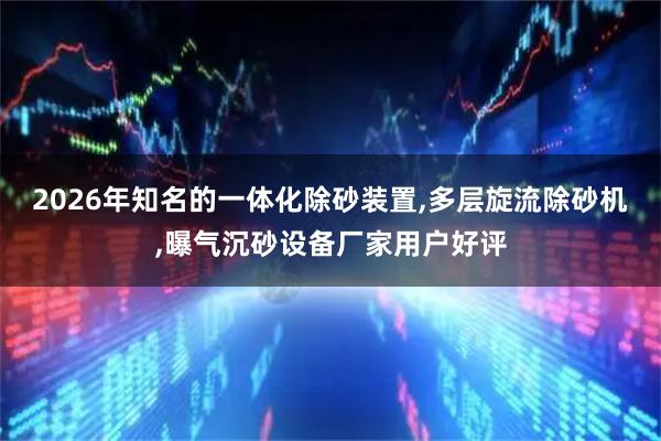 2026年知名的一体化除砂装置,多层旋流除砂机,曝气沉砂设备厂家用户好评