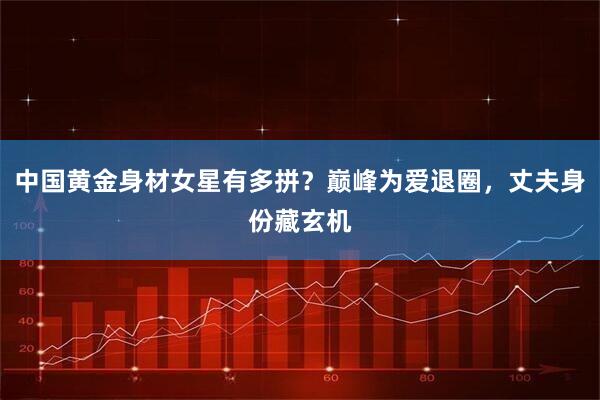 中国黄金身材女星有多拼？巅峰为爱退圈，丈夫身份藏玄机