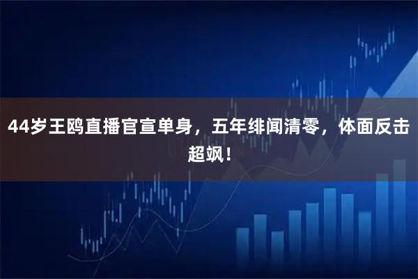 44岁王鸥直播官宣单身，五年绯闻清零，体面反击超飒！