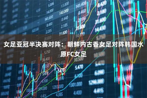 女足亚冠半决赛对阵：朝鲜内古香女足对阵韩国水原FC女足